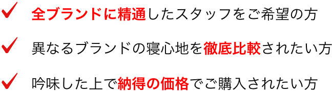 ・全ブランドに精通したスタッフをご希望の方 ・異なるブランドの寝心地を徹底比較されたい方 ・吟味した上で納得の価格でご購入されたい方
