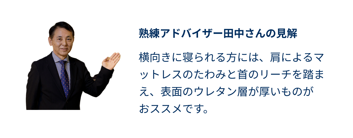熟練アドバイザー田中さんの見解 横向きに寝られる方には、肩によるマットレスのたわみと首のリーチを踏まえ、表面のウレタン層が厚いものがおススメです。