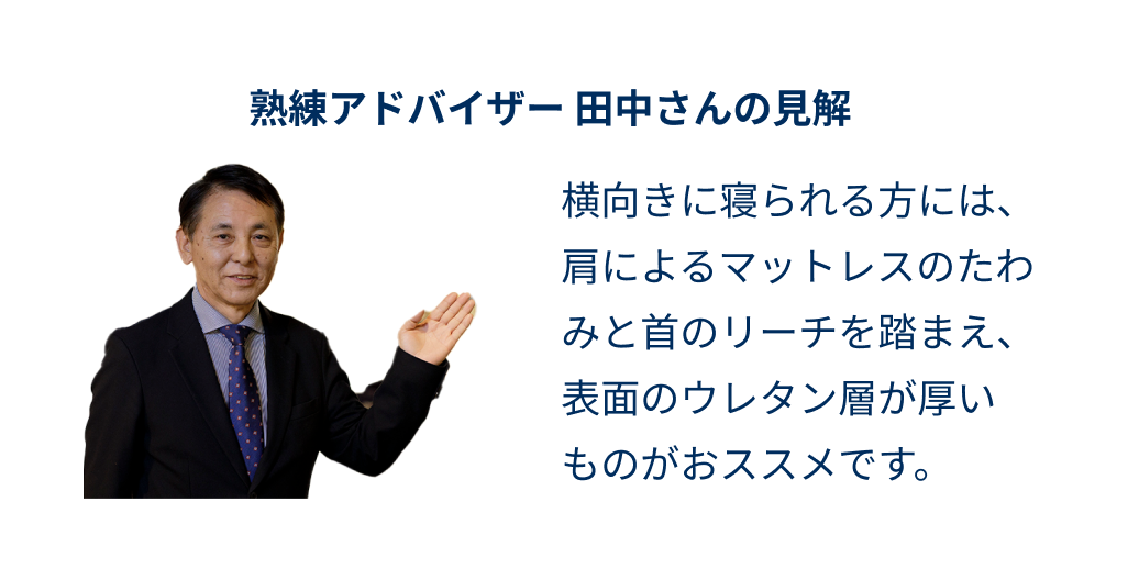 熟練アドバイザー田中さんの見解 横向きに寝られる方には、肩によるマットレスのたわみと首のリーチを踏まえ、表面のウレタン層が厚いものがおススメです。
