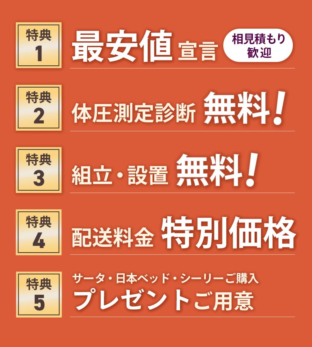[特典1]最安値宣言*相見積もり歓迎 [特典2]体圧測定診断無料！ [特典3]組立・設定無料！ [特典4]配送料金特別価格 [特典5]サータ・日本ベッド・シーリーご購入でプレゼントご用意