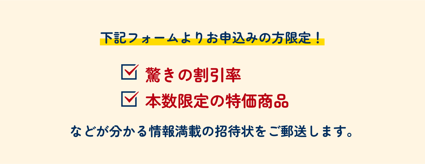 下記フォームよりお申込みの方限定！ 驚きの割引率 本数限定の特価商品 などが分かる情報満載の招待状をご郵送します。