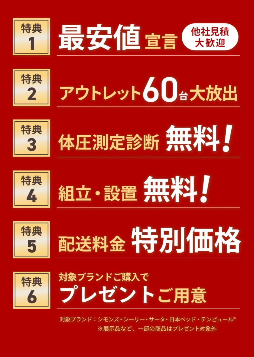 [特典1]最安値宣言*他社見積大歓迎 [特典2]アウトレット60台大放出 [特典3]体圧測定診断無料！ [特典4]組立・設定無料！ [特典5]配送料金特別価格 [特典6]対象ブランドご購入でプレゼントご用意